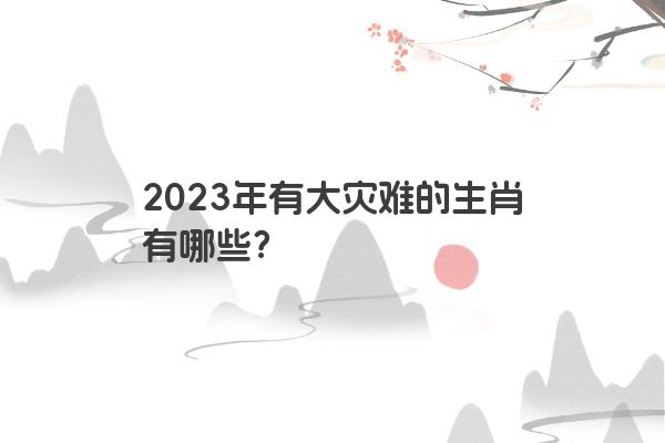 2023年有大灾难的生肖有哪些？