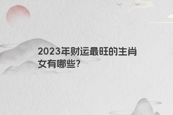 2023年财运最旺的生肖女有哪些？