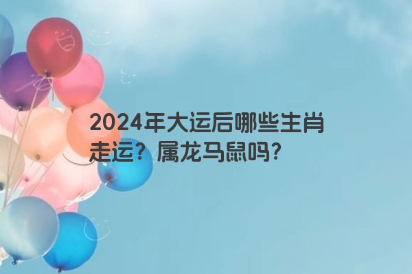 2024年大运后哪些生肖走运？属龙马鼠吗？