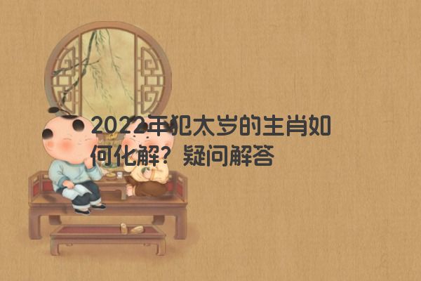 2022年犯太岁的生肖如何化解？疑问解答