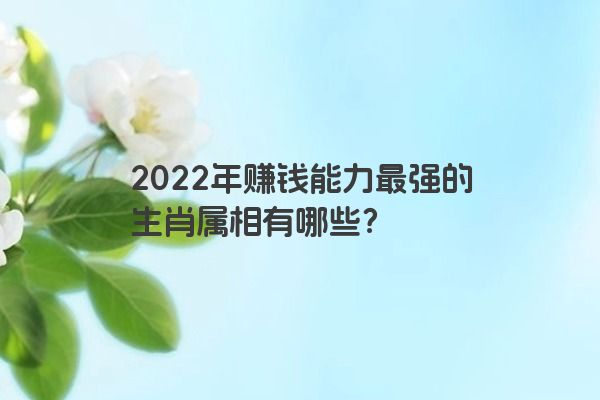 2022年赚钱能力最强的生肖属相有哪些？