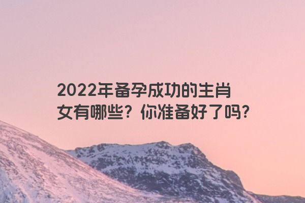 2022年备孕成功的生肖女有哪些？你准备好了吗？