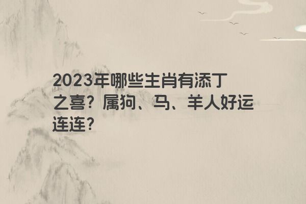 2023年哪些生肖有添丁之喜？属狗、马、羊人好运连连？