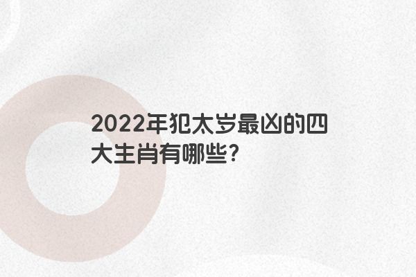 2022年犯太岁最凶的四大生肖有哪些？