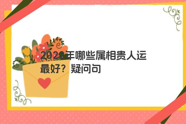 2022年哪些属相贵人运最好？疑问句