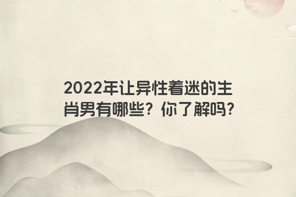 2022年让异性着迷的生肖男有哪些？你了解吗？