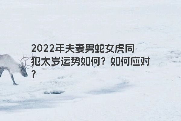2022年夫妻男蛇女虎同犯太岁运势如何？如何应对？