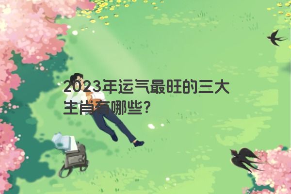 2023年运气最旺的三大生肖有哪些？