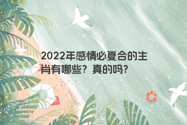 2022年感情必复合的生肖有哪些？真的吗？