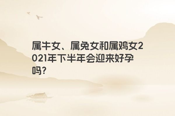 属牛女、属兔女和属鸡女2021年下半年会迎来好孕吗？