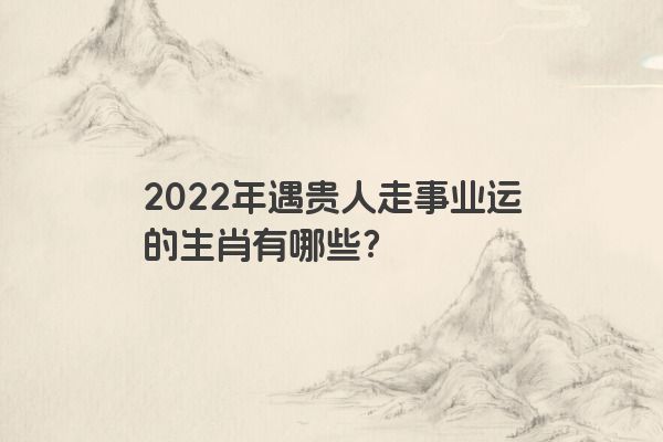 2022年遇贵人走事业运的生肖有哪些？
