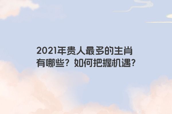 2021年贵人最多的生肖有哪些？如何把握机遇？