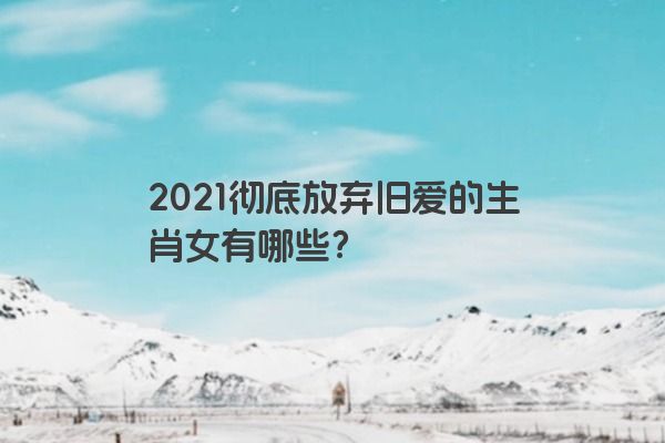 2021彻底放弃旧爱的生肖女有哪些？