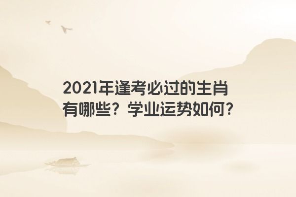 2021年逢考必过的生肖有哪些？学业运势如何？