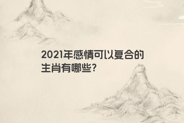 2021年感情可以复合的生肖有哪些？