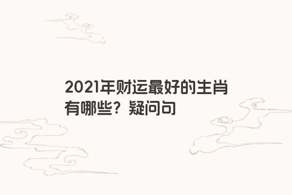 2021年财运最好的生肖有哪些？疑问句