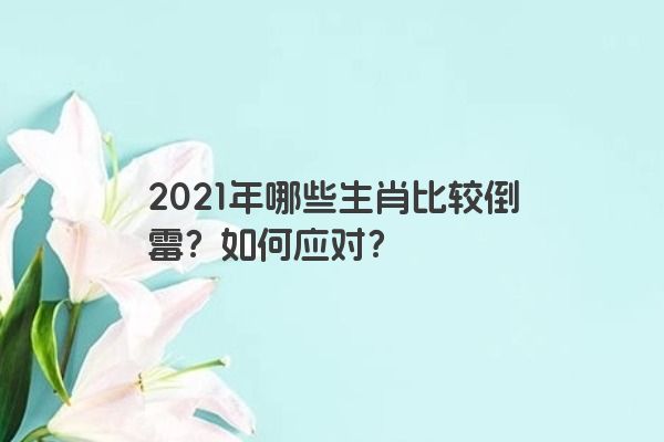 2021年哪些生肖比较倒霉？如何应对？