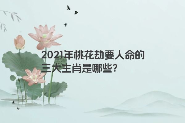 2021年桃花劫要人命的三大生肖是哪些？