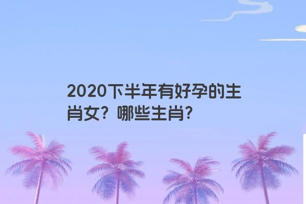 2020下半年有好孕的生肖女？哪些生肖？