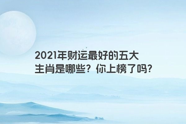 2021年财运最好的五大生肖是哪些？你上榜了吗？