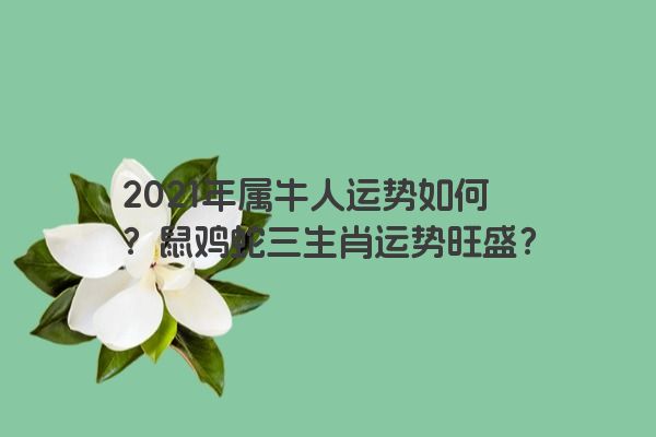 2021年属牛人运势如何？鼠鸡蛇三生肖运势旺盛？