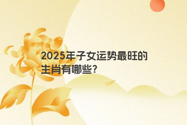 2025年子女运势最旺的生肖有哪些？