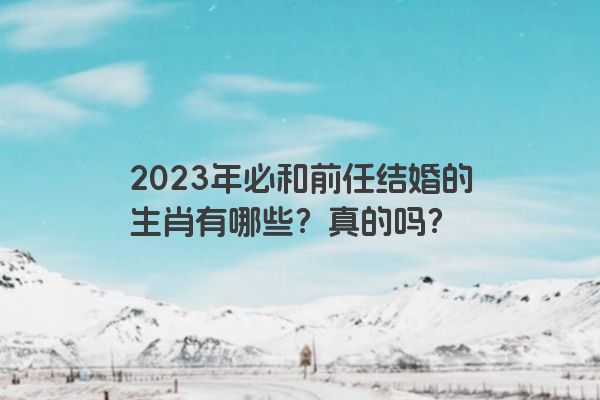 2023年必和前任结婚的生肖有哪些？真的吗？