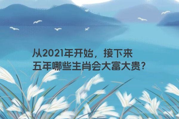 从2021年开始，接下来五年哪些生肖会大富大贵？