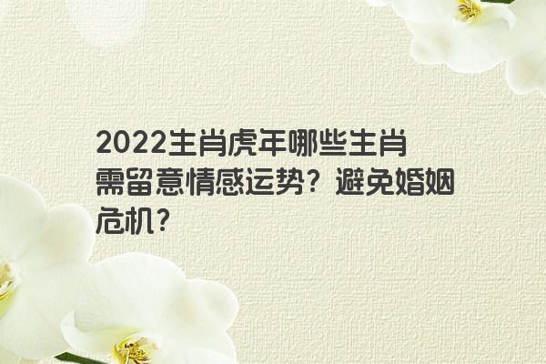 2022生肖虎年哪些生肖需留意情感运势？避免婚姻危机？