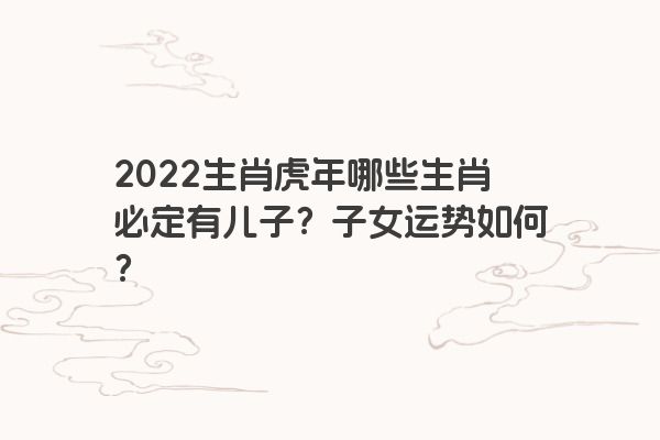 2022生肖虎年哪些生肖必定有儿子？子女运势如何？