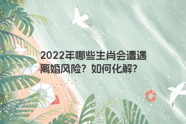 2022年哪些生肖会遭遇离婚风险？如何化解？
