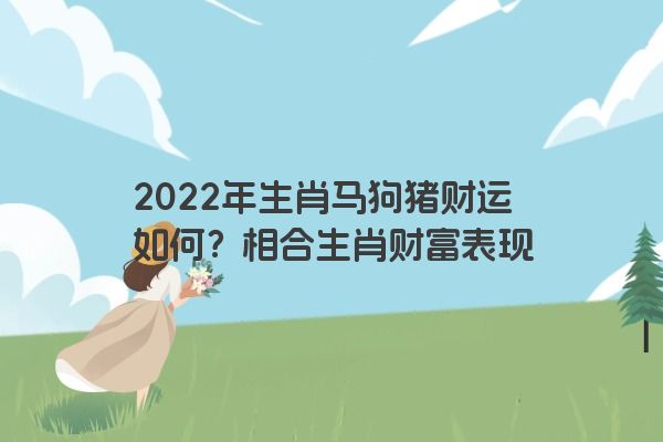 2022年生肖马狗猪财运如何？相合生肖财富表现