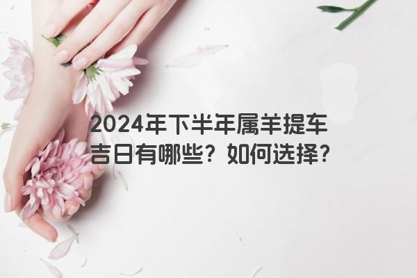 2024年下半年属羊提车吉日有哪些？如何选择？