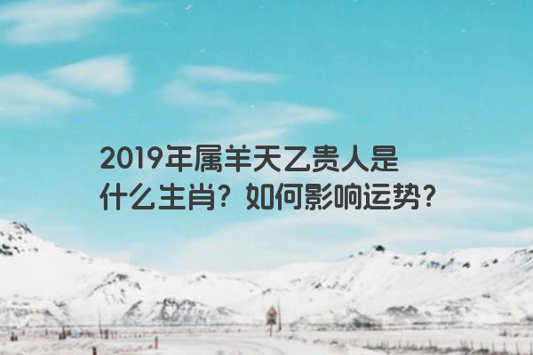 2019年属羊天乙贵人是什么生肖？如何影响运势？