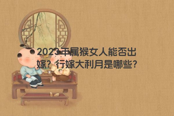 2023年属猴女人能否出嫁？行嫁大利月是哪些？