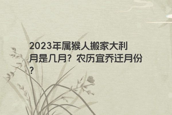 2023年属猴人搬家大利月是几月？农历宜乔迁月份？