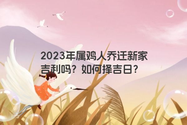 2023年属鸡人乔迁新家吉利吗？如何择吉日？