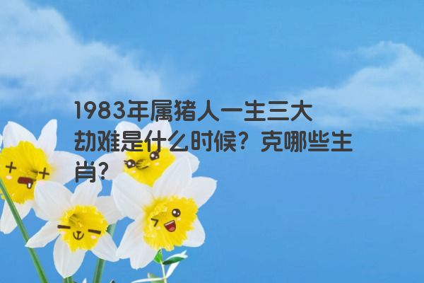 1983年属猪人一生三大劫难是什么时候？克哪些生肖？