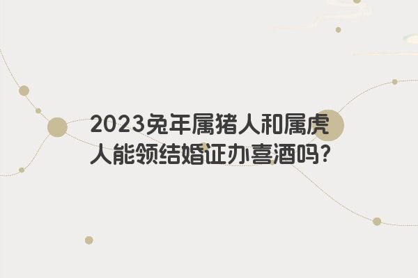 2023兔年属猪人和属虎人能领结婚证办喜酒吗？