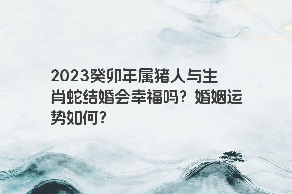2023癸卯年属猪人与生肖蛇结婚会幸福吗？婚姻运势如何？