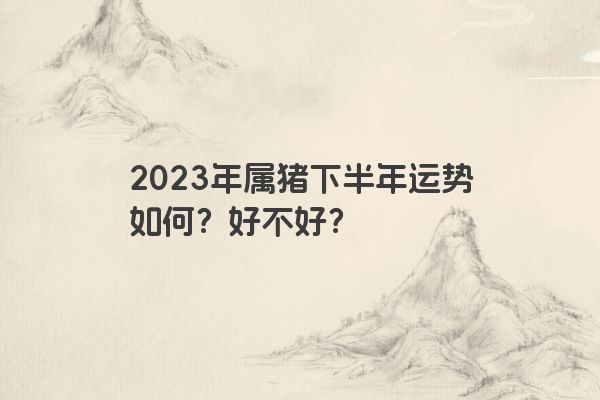 2023年属猪下半年运势如何？好不好？