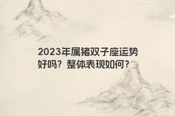 2023年属猪双子座运势好吗？整体表现如何？