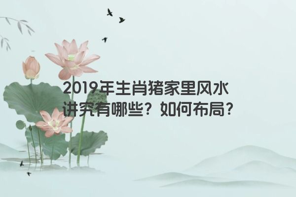 2019年生肖猪家里风水讲究有哪些？如何布局？
