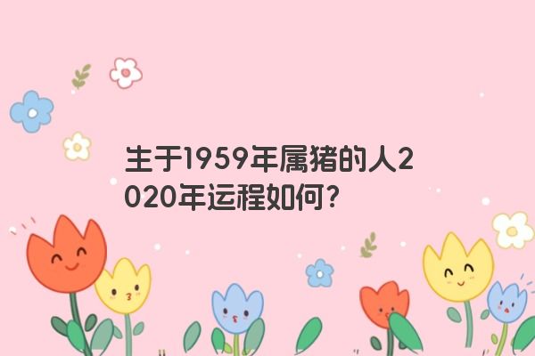 生于1959年属猪的人2020年运程如何？