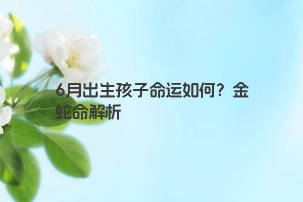 6月出生孩子命运如何？金蛇命解析