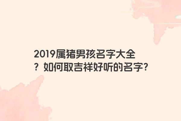 2019属猪男孩名字大全？如何取吉祥好听的名字？