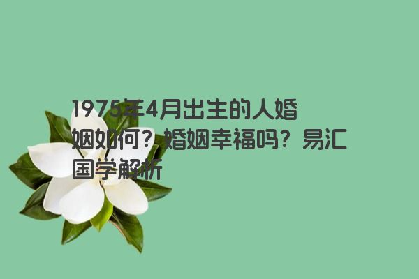 1975年4月出生的人婚姻如何？婚姻幸福吗？易汇国学解析