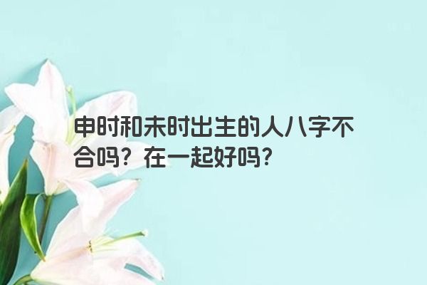 申时和未时出生的人八字不合吗？在一起好吗？