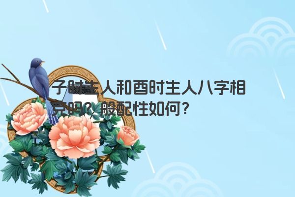 子时生人和酉时生人八字相克吗？般配性如何？