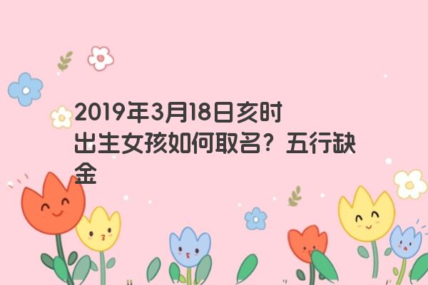 2019年3月18日亥时出生女孩如何取名？五行缺金